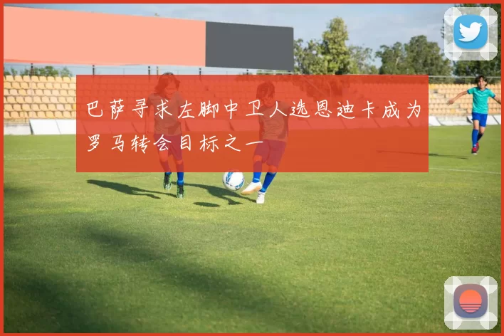巴萨寻求左脚中卫人选恩迪卡成为罗马转会目标之一