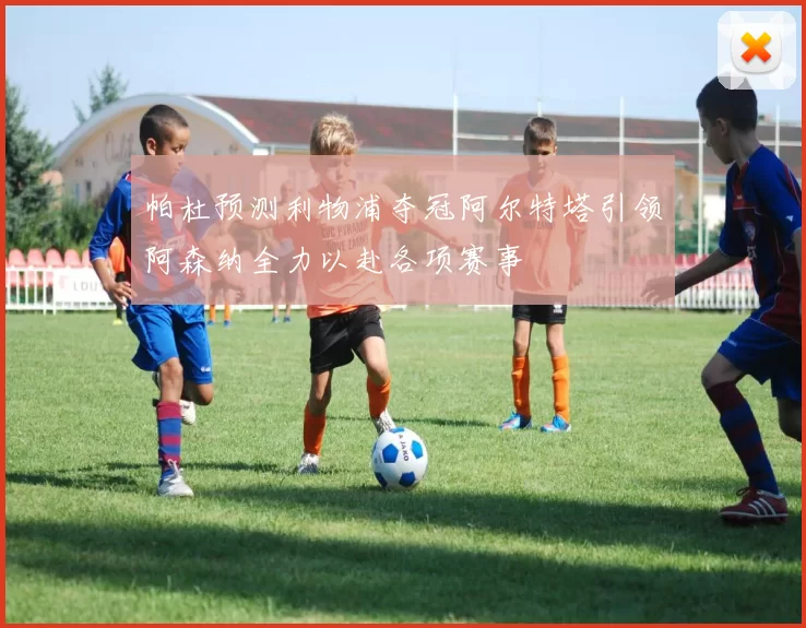 帕杜预测利物浦夺冠阿尔特塔引领阿森纳全力以赴各项赛事