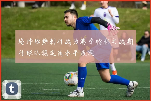 塔帅称热刺对战为赛季精彩之战期待球队稳定高水平表现