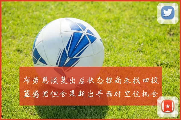 布劳恩谈复出后状态称尚未找回投篮感觉但会果断出手面对空位机会