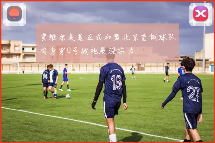 贾维尔麦基正式加盟北京首钢球队将身穿0号战袍展现实力