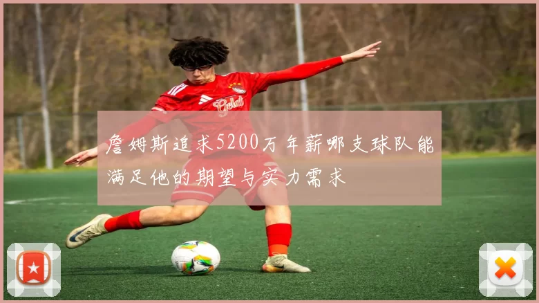 詹姆斯追求5200万年薪哪支球队能满足他的期望与实力需求