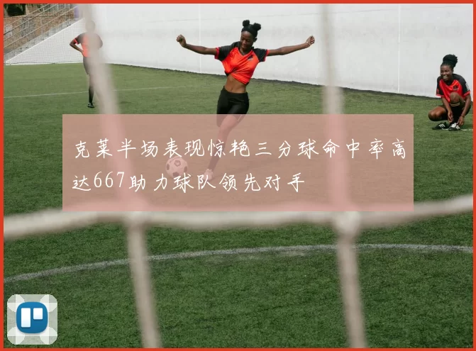 克莱半场表现惊艳三分球命中率高达667助力球队领先对手