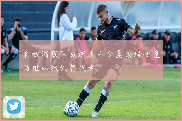 利物浦跟队分析麦卡今夏或转会皇马难以找到替代者