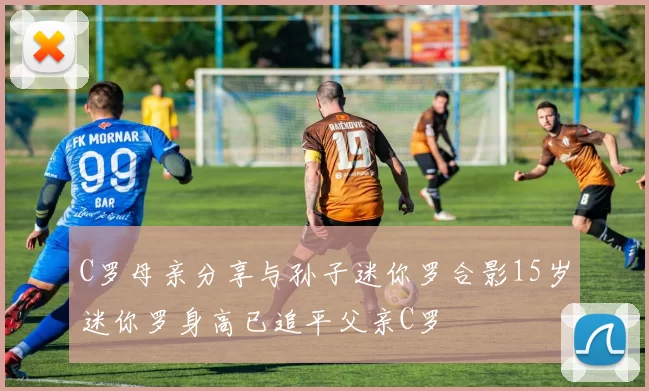C罗母亲分享与孙子迷你罗合影15岁迷你罗身高已追平父亲C罗