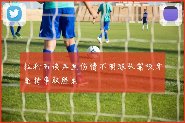 拉科布谈库里伤情不明球队需咬牙坚持争取胜利