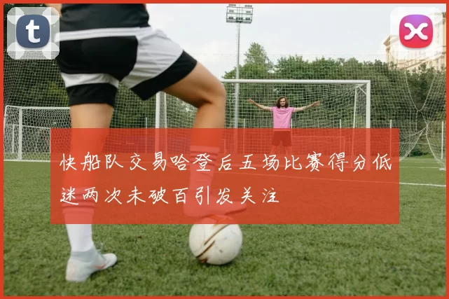 快船队交易哈登后五场比赛得分低迷两次未破百引发关注