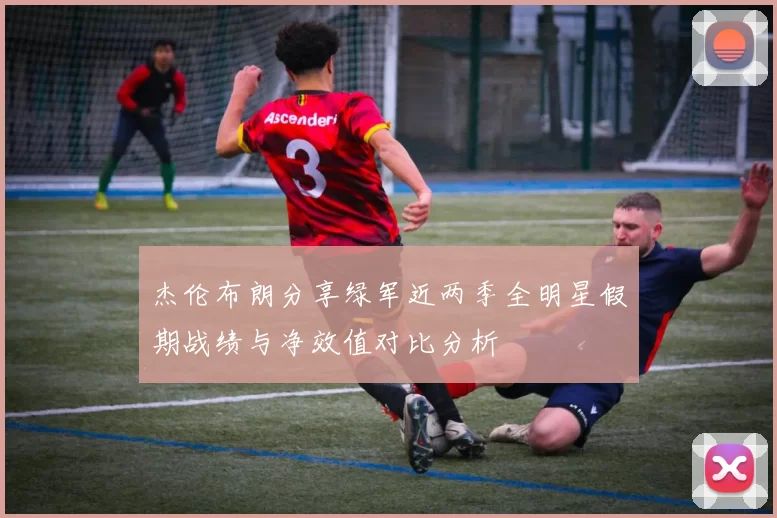 杰伦布朗分享绿军近两季全明星假期战绩与净效值对比分析