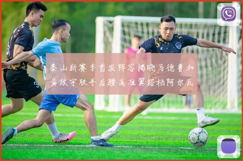 泰山新赛季首发阵容揭晓马德鲁加黄政宇联手后腰高准翼搭档阿尔瓦罗