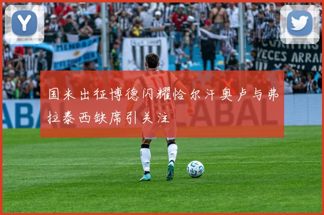 国米出征博德闪耀恰尔汗奥卢与弗拉泰西缺席引关注