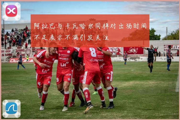 阿拉巴与卡瓦哈尔同样对出场时间不足表示不满引发关注