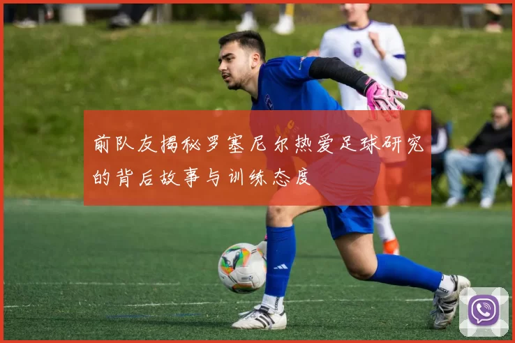 前队友揭秘罗塞尼尔热爱足球研究的背后故事与训练态度