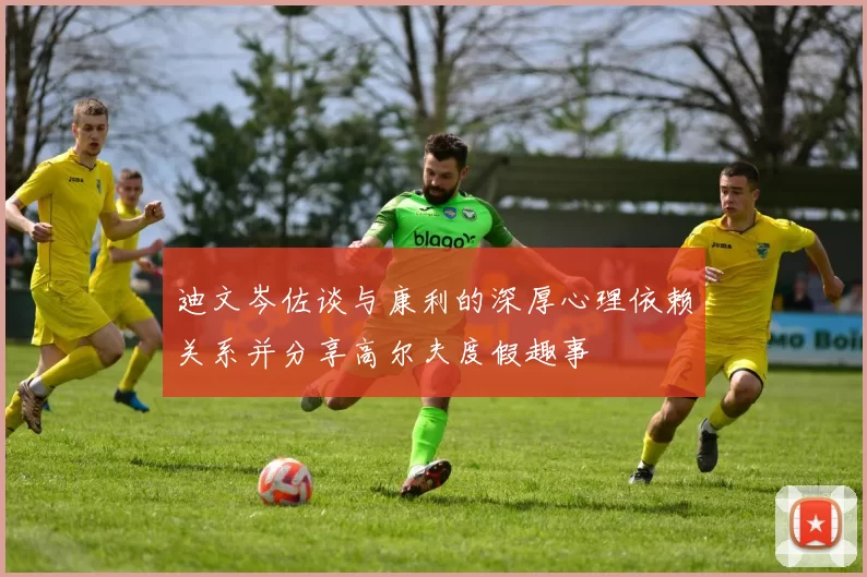 迪文岑佐谈与康利的深厚心理依赖关系并分享高尔夫度假趣事